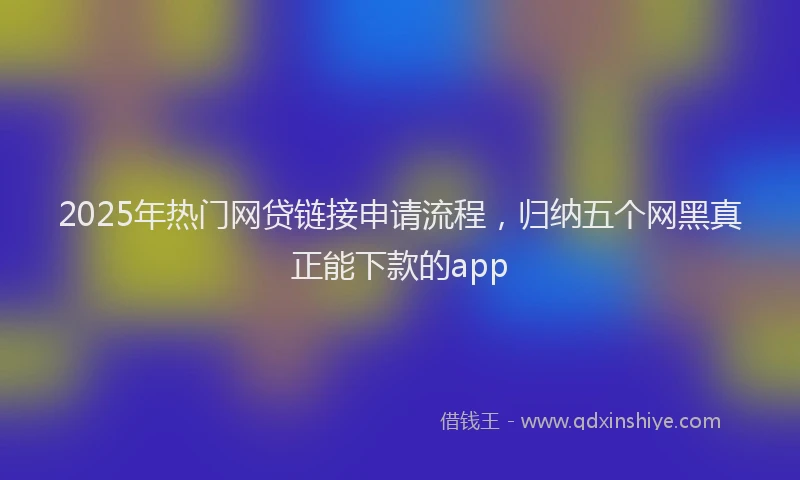 2025年热门网贷链接申请流程，归纳五个网黑真正能下款的app