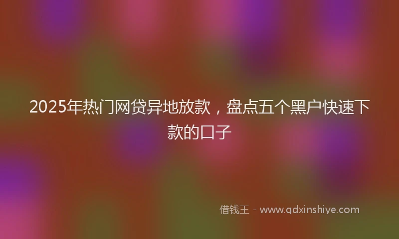 2025年热门网贷异地放款，盘点五个黑户快速下款的口子