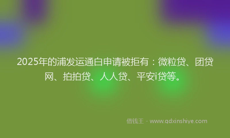 2025年的浦发运通白申请被拒有：微粒贷、团贷网、拍拍贷、人人贷、平安i贷等。