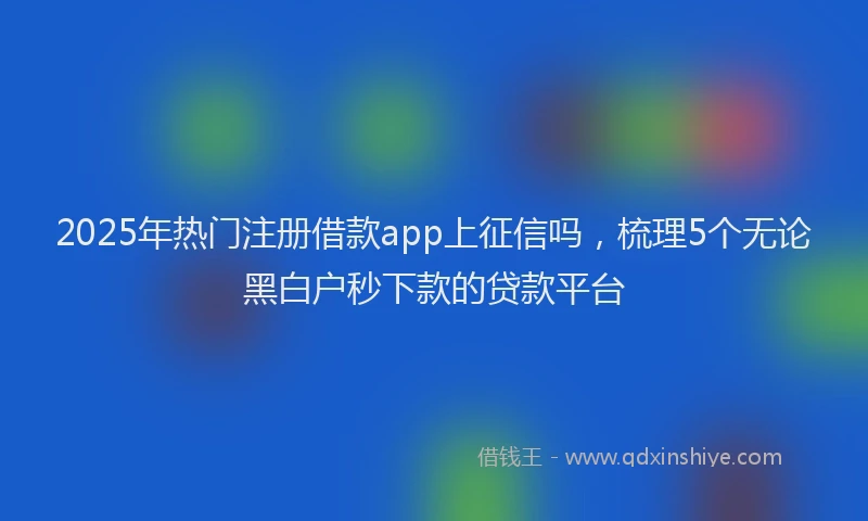2025年热门注册借款app上征信吗，梳理5个无论黑白户秒下款的贷款平台