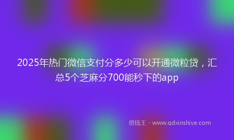 2025年热门微信支付分多少可以开通微粒贷，汇总5个芝麻分700能秒下的app