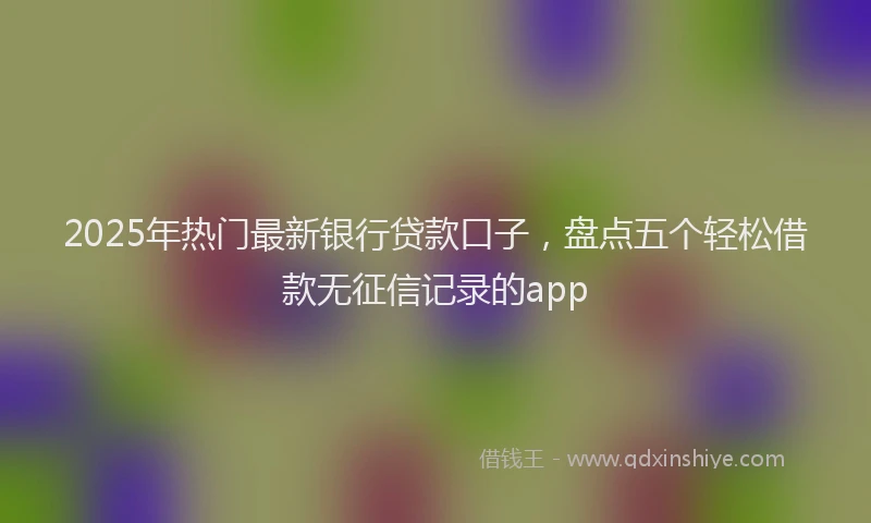 2025年热门最新银行贷款口子，盘点五个轻松借款无征信记录的app