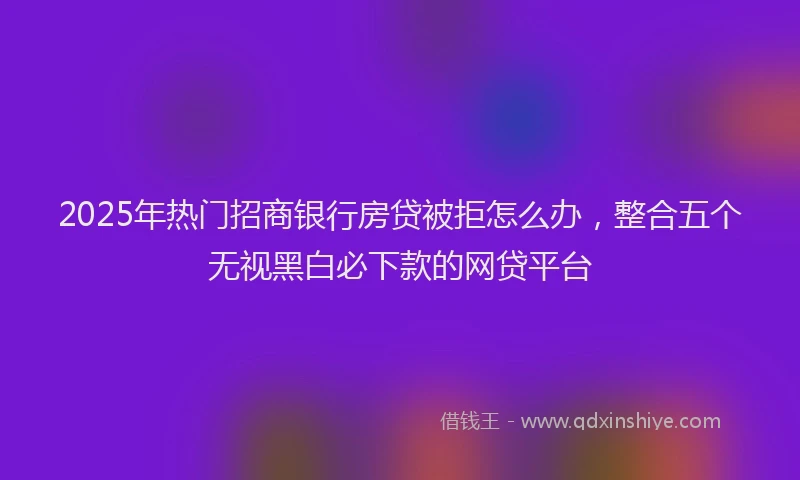 2025年热门招商银行房贷被拒怎么办，整合五个无视黑白必下款的网贷平台