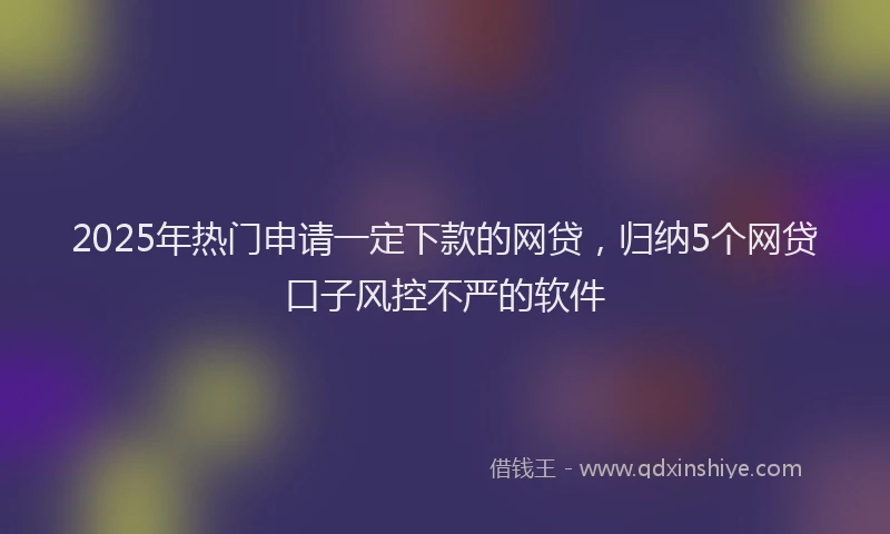 2025年热门申请一定下款的网贷，归纳5个网贷口子风控不严的软件
