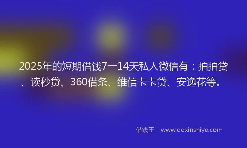 2025年的短期借钱7一14天私人微信有：拍拍贷、读秒贷、360借条、维信卡卡贷、安逸花等。