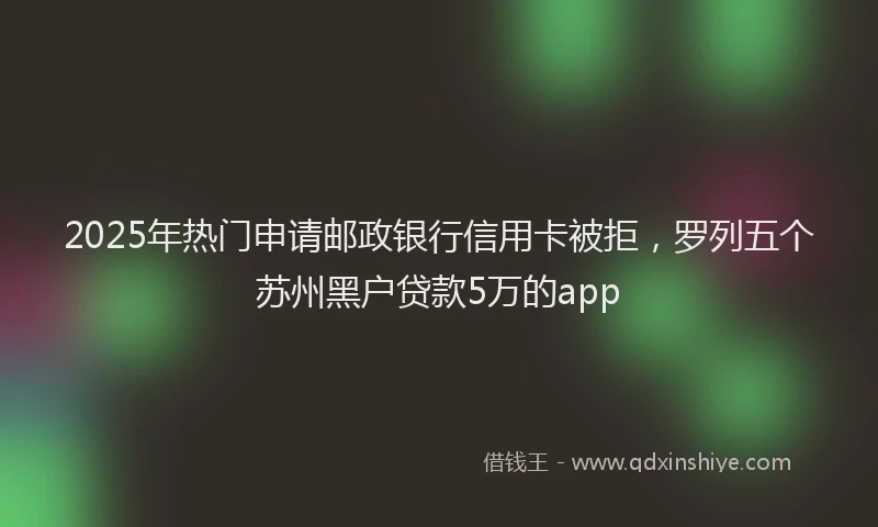 2025年热门申请邮政银行信用卡被拒，罗列五个苏州黑户贷款5万的app
