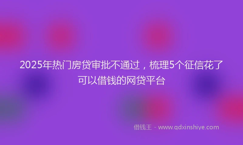 2025年热门房贷审批不通过，梳理5个征信花了可以借钱的网贷平台