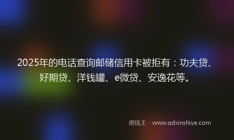 2025年的电话查询邮储信用卡被拒有：功夫贷、好期贷、洋钱罐、e微贷、安逸花等。