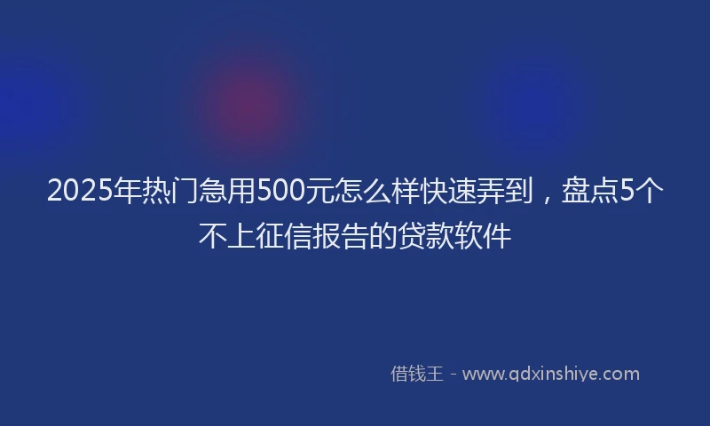 2025年热门急用500元怎么样快速弄到，盘点5个不上征信报告的贷款软件