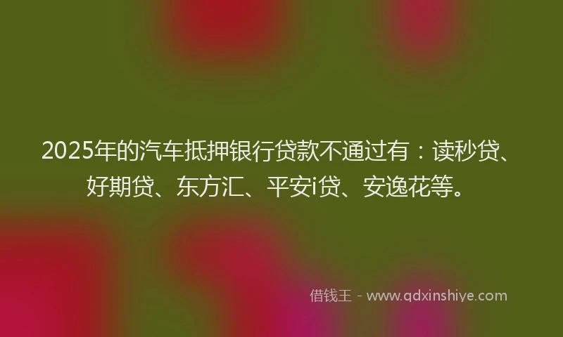 2025年的汽车抵押银行贷款不通过有：读秒贷、好期贷、东方汇、平安i贷、安逸花等。