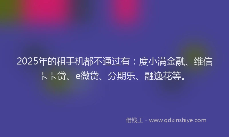 2025年的租手机都不通过有：度小满金融、维信卡卡贷、e微贷、分期乐、融逸花等。