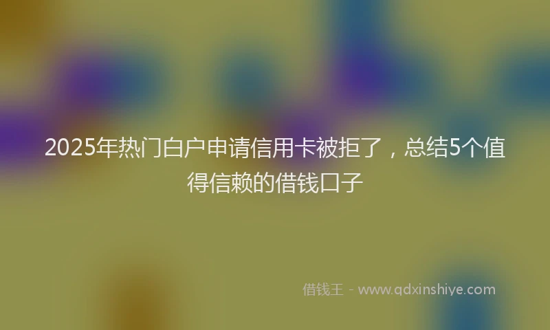 2025年热门白户申请信用卡被拒了，总结5个值得信赖的借钱口子