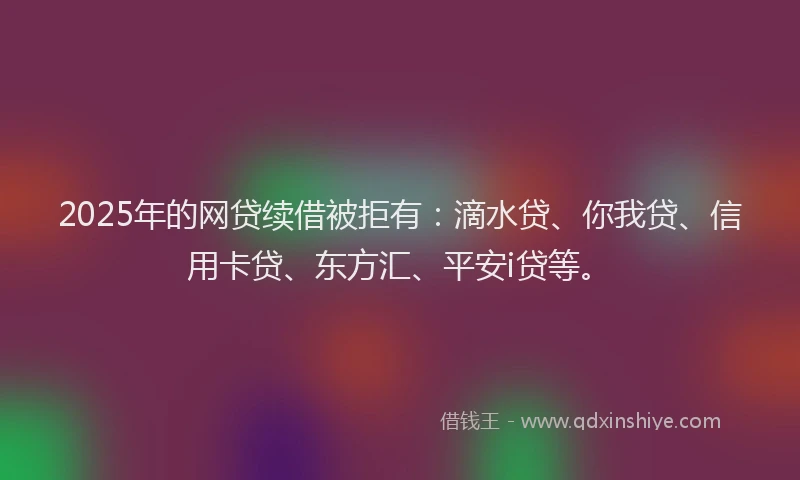 2025年的网贷续借被拒有：滴水贷、你我贷、信用卡贷、东方汇、平安i贷等。