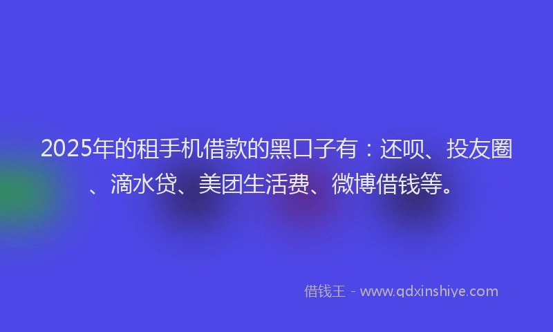2025年的租手机借款的黑口子有：还呗、投友圈、滴水贷、美团生活费、微博借钱等。