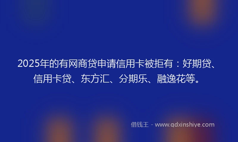 2025年的有网商贷申请信用卡被拒有：好期贷、信用卡贷、东方汇、分期乐、融逸花等。