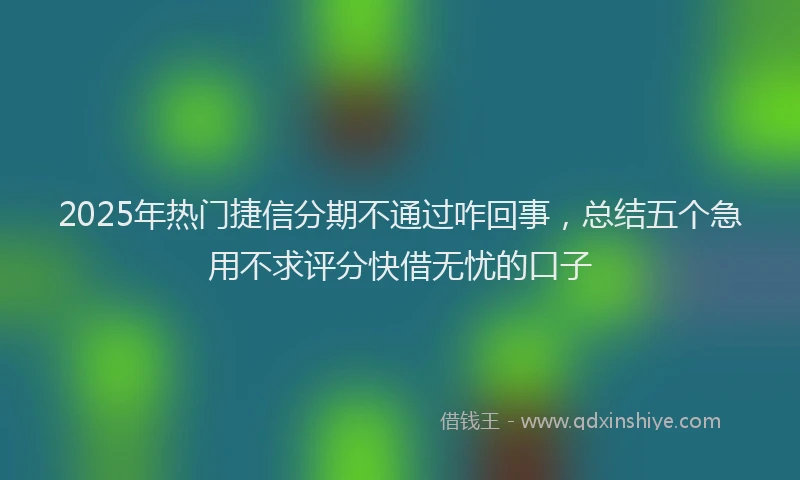 2025年热门捷信分期不通过咋回事，总结五个急用不求评分快借无忧的口子