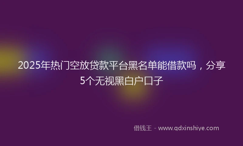 2025年热门空放贷款平台黑名单能借款吗，分享5个无视黑白户口子