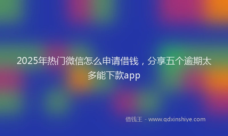 2025年热门微信怎么申请借钱，分享五个逾期太多能下款app