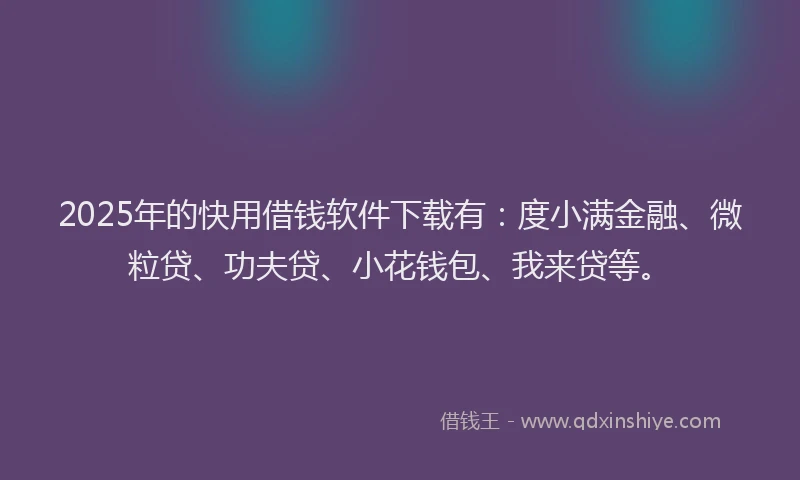 2025年的快用借钱软件下载有：度小满金融、微粒贷、功夫贷、小花钱包、我来贷等。