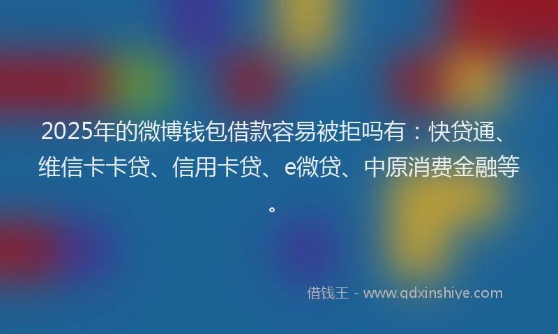 2025年的微博钱包借款容易被拒吗有：快贷通、维信卡卡贷、信用卡贷、e微贷、中原消费金融等。