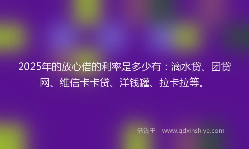 2025年的放心借的利率是多少有：滴水贷、团贷网、维信卡卡贷、洋钱罐、拉卡拉等。