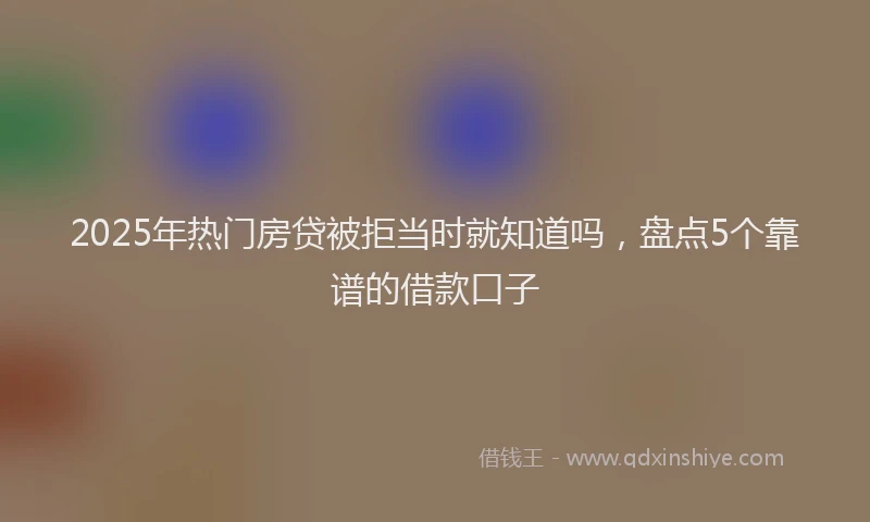 2025年热门房贷被拒当时就知道吗，盘点5个靠谱的借款口子
