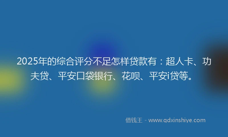 2025年的综合评分不足怎样贷款有：超人卡、功夫贷、平安口袋银行、花呗、平安i贷等。