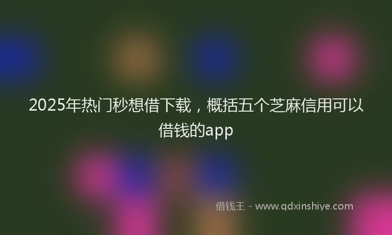 2025年热门秒想借下载，概括五个芝麻信用可以借钱的app