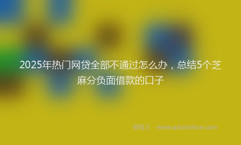 2025年热门网贷全部不通过怎么办，总结5个芝麻分负面借款的口子