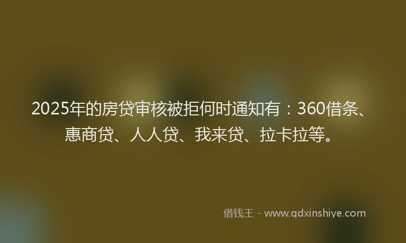 2025年的房贷审核被拒何时通知有：360借条、惠商贷、人人贷、我来贷、拉卡拉等。