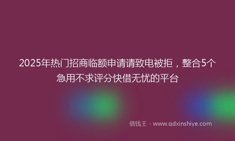 2025年热门招商临额申请请致电被拒，整合5个急用不求评分快借无忧的平台