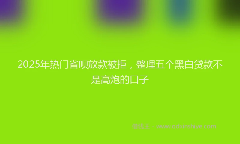 2025年热门省呗放款被拒，整理五个黑白贷款不是高炮的口子
