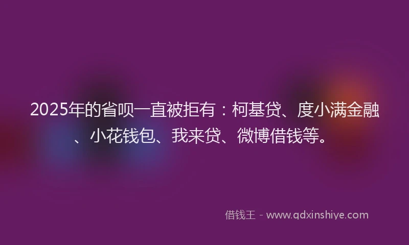 2025年的省呗一直被拒有：柯基贷、度小满金融、小花钱包、我来贷、微博借钱等。