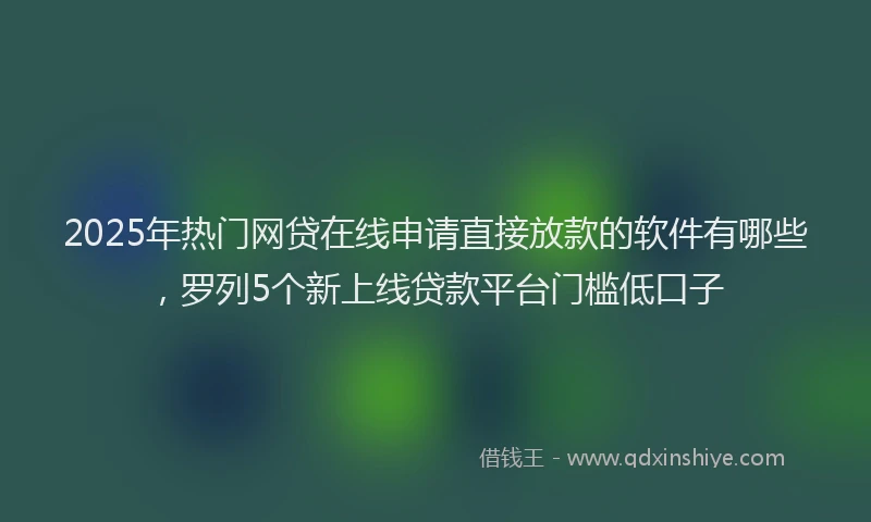 2025年热门网贷在线申请直接放款的软件有哪些，罗列5个新上线贷款平台门槛低口子
