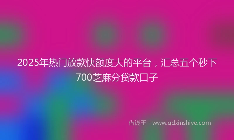 2025年热门放款快额度大的平台，汇总五个秒下700芝麻分贷款口子