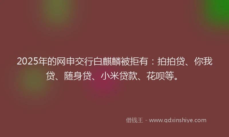 2025年的网申交行白麒麟被拒有：拍拍贷、你我贷、随身贷、小米贷款、花呗等。
