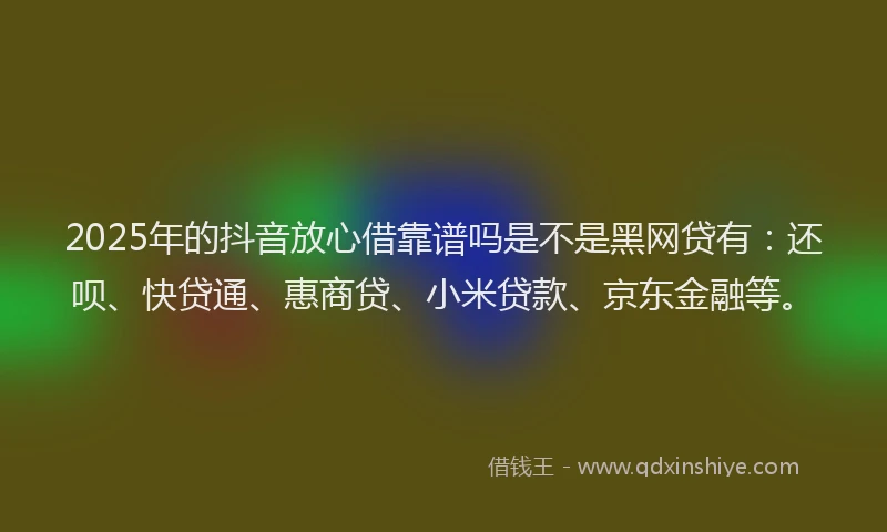 2025年的抖音放心借靠谱吗是不是黑网贷有：还呗、快贷通、惠商贷、小米贷款、京东金融等。