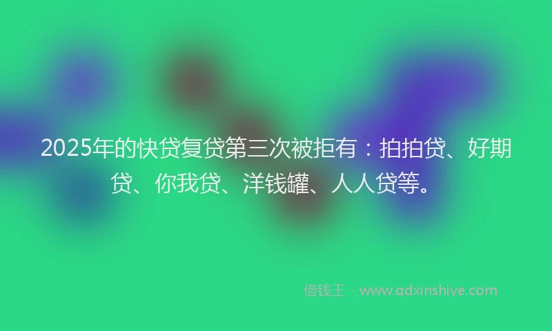 2025年的快贷复贷第三次被拒有：拍拍贷、好期贷、你我贷、洋钱罐、人人贷等。