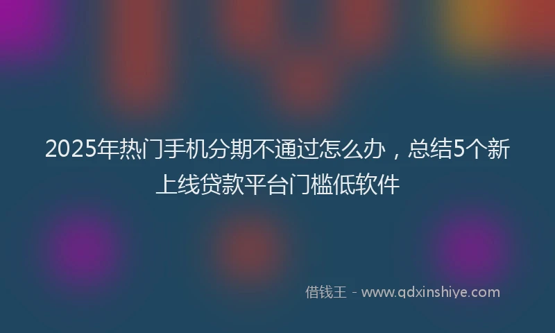 2025年热门手机分期不通过怎么办，总结5个新上线贷款平台门槛低软件