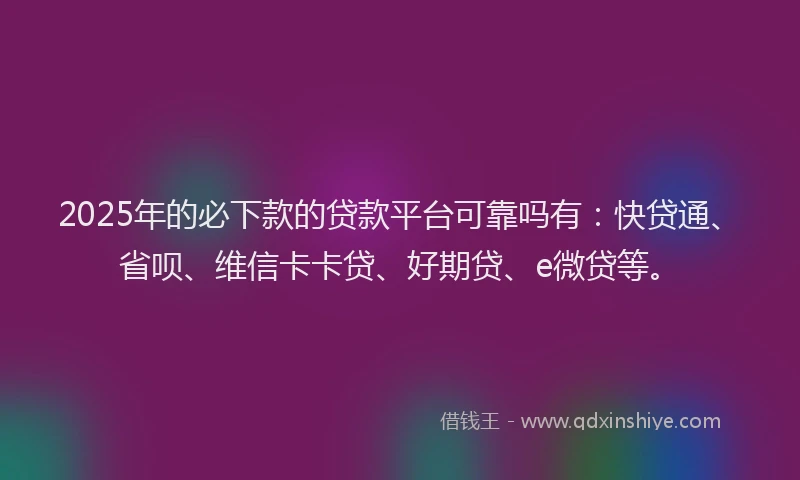 2025年的必下款的贷款平台可靠吗有：快贷通、省呗、维信卡卡贷、好期贷、e微贷等。