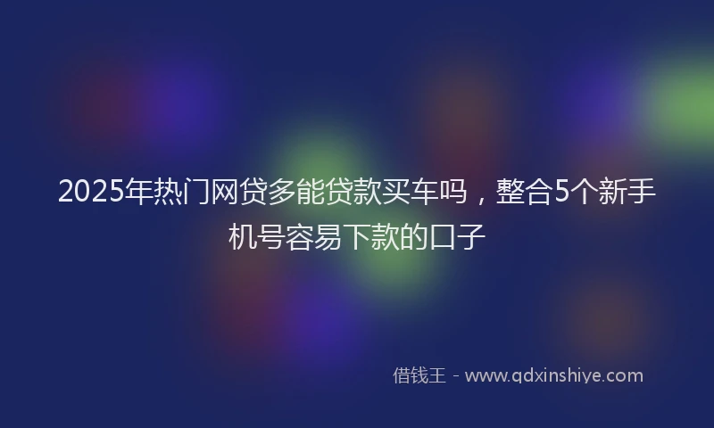 2025年热门网贷多能贷款买车吗，整合5个新手机号容易下款的口子