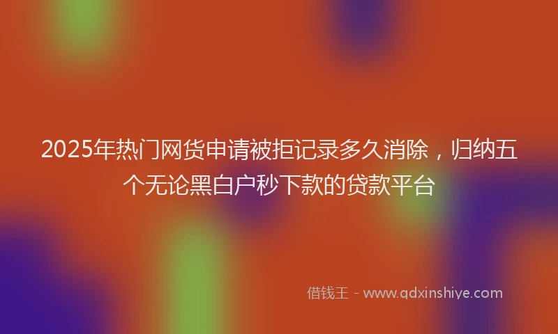 2025年热门网货申请被拒记录多久消除，归纳五个无论黑白户秒下款的贷款平台