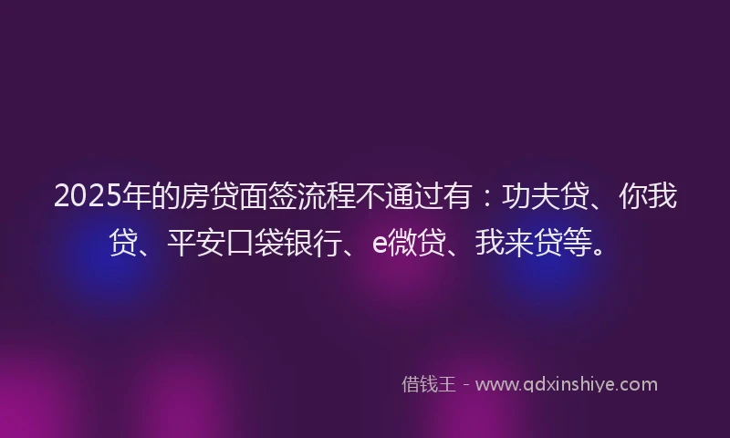 2025年的房贷面签流程不通过有：功夫贷、你我贷、平安口袋银行、e微贷、我来贷等。