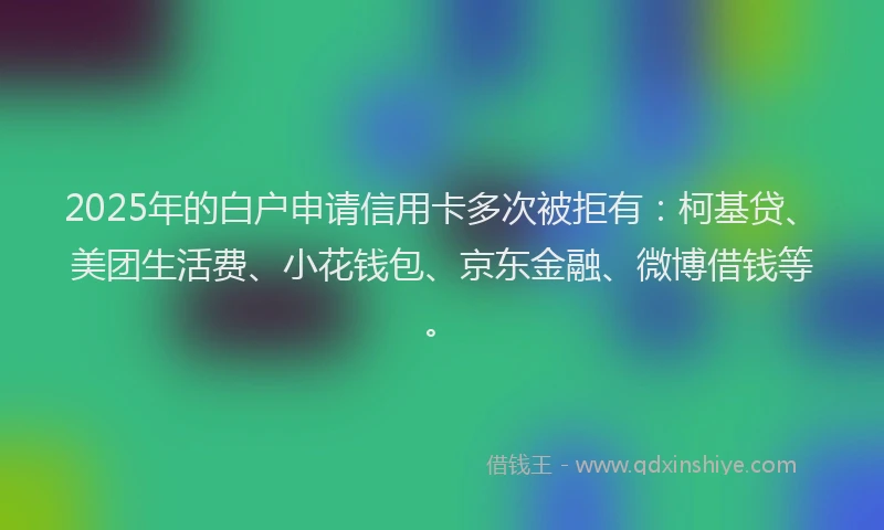 2025年的白户申请信用卡多次被拒有：柯基贷、美团生活费、小花钱包、京东金融、微博借钱等。