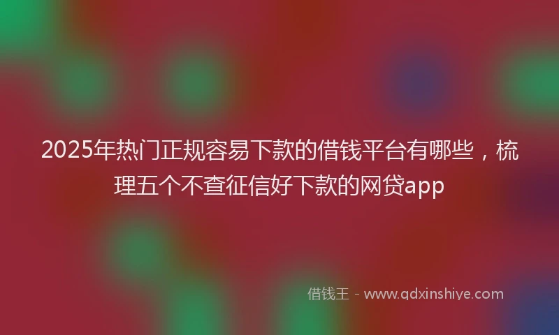 2025年热门正规容易下款的借钱平台有哪些，梳理五个不查征信好下款的网贷app