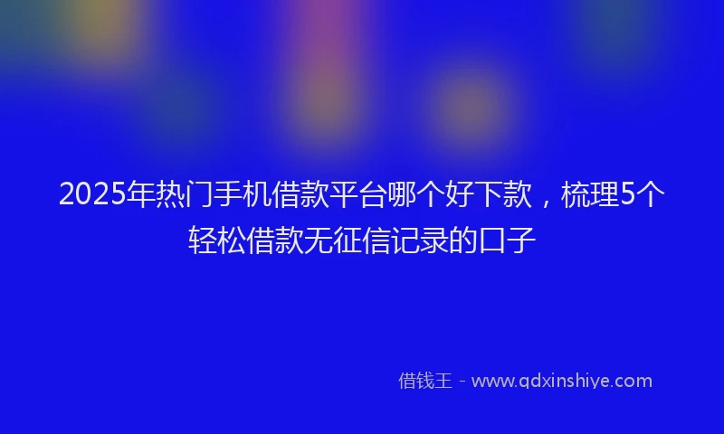 2025年热门手机借款平台哪个好下款，梳理5个轻松借款无征信记录的口子