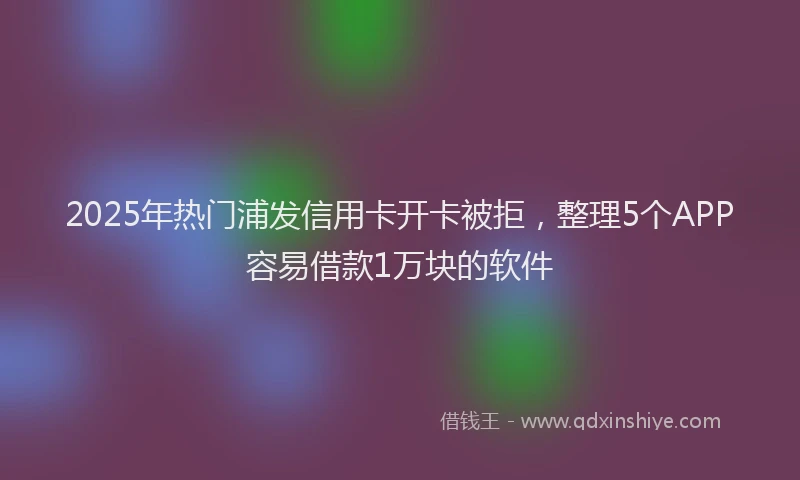 2025年热门浦发信用卡开卡被拒，整理5个APP容易借款1万块的软件