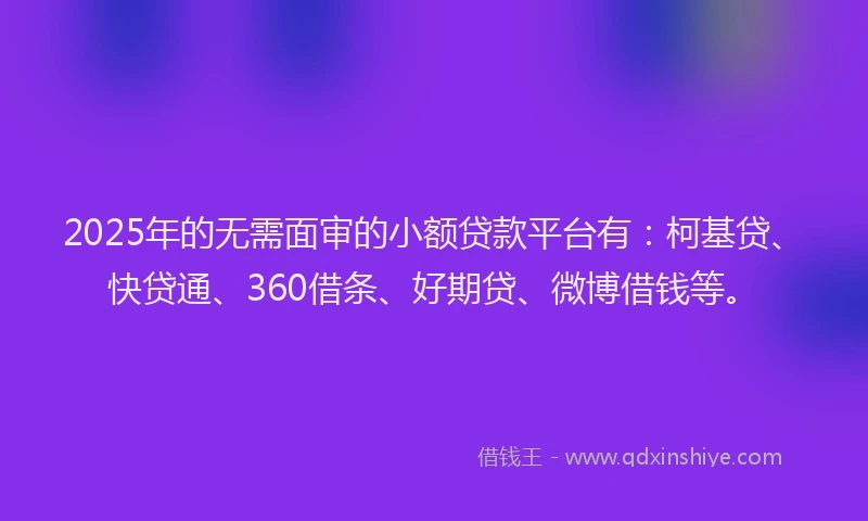 2025年的无需面审的小额贷款平台有：柯基贷、快贷通、360借条、好期贷、微博借钱等。