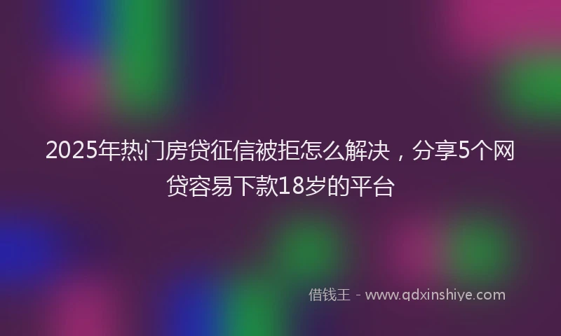 2025年热门房贷征信被拒怎么解决，分享5个网贷容易下款18岁的平台
