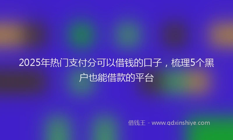 2025年热门支付分可以借钱的口子，梳理5个黑户也能借款的平台